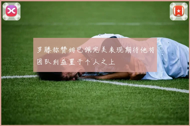 罗滕称赞姆巴佩完美表现期待他将团队利益置于个人之上