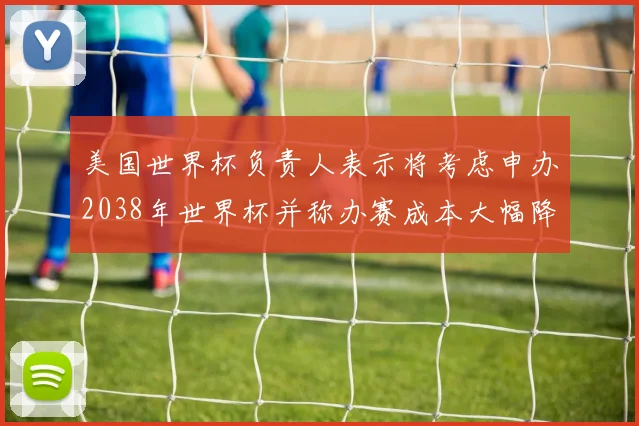 美国世界杯负责人表示将考虑申办2038年世界杯并称办赛成本大幅降低