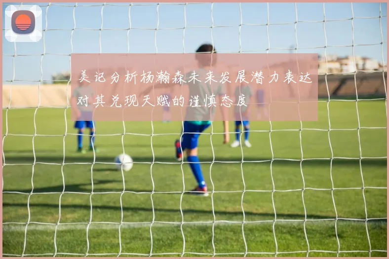 美记分析杨瀚森未来发展潜力表达对其兑现天赋的谨慎态度