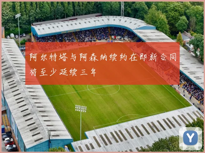 阿尔特塔与阿森纳续约在即新合同将至少延续三年