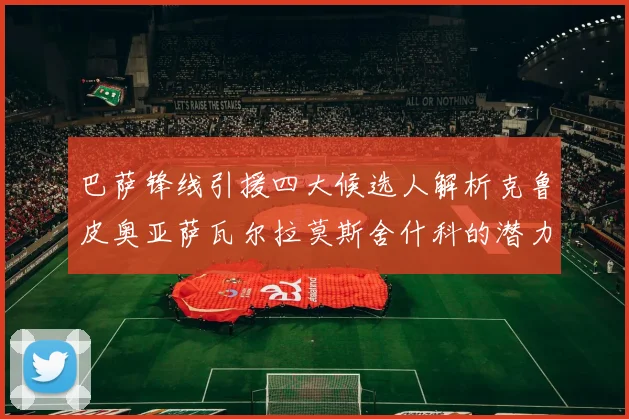 巴萨锋线引援四大候选人解析克鲁皮奥亚萨瓦尔拉莫斯舍什科的潜力与前景