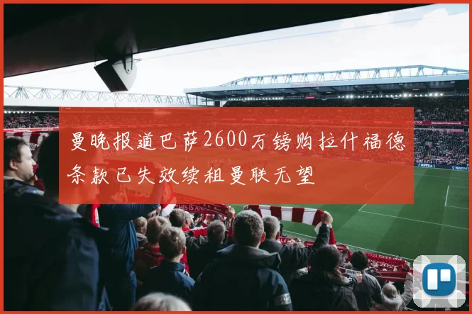 曼晚报道巴萨2600万镑购拉什福德条款已失效续租曼联无望