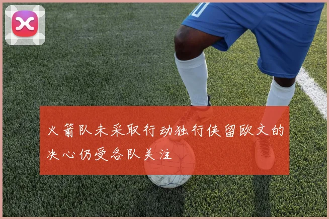 火箭队未采取行动独行侠留欧文的决心仍受各队关注