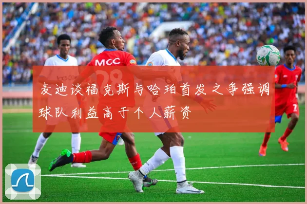 麦迪谈福克斯与哈珀首发之争强调球队利益高于个人薪资