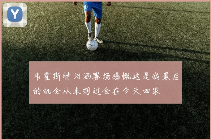 韦霍斯特泪洒赛场感慨这是我最后的机会从未想过会在今天回家