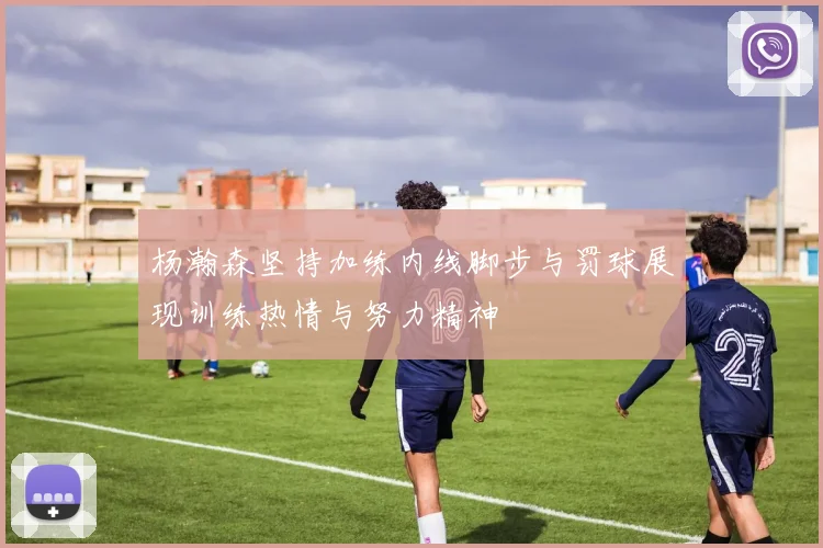 杨瀚森坚持加练内线脚步与罚球展现训练热情与努力精神