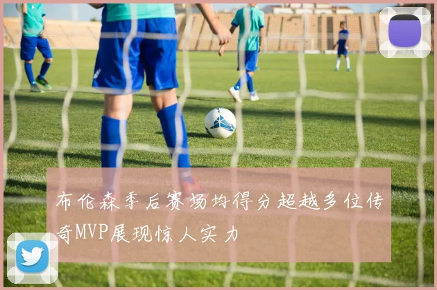 布伦森季后赛场均得分超越多位传奇MVP展现惊人实力