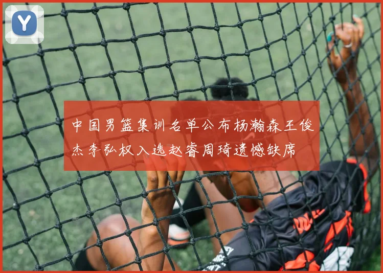 中国男篮集训名单公布杨瀚森王俊杰李弘权入选赵睿周琦遗憾缺席