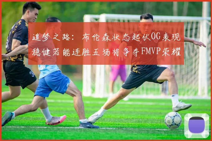 追梦之路：布伦森状态起伏OG表现稳健若能连胜五场将争夺FMVP荣耀